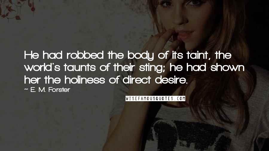 E. M. Forster Quotes: He had robbed the body of its taint, the world's taunts of their sting; he had shown her the holiness of direct desire.