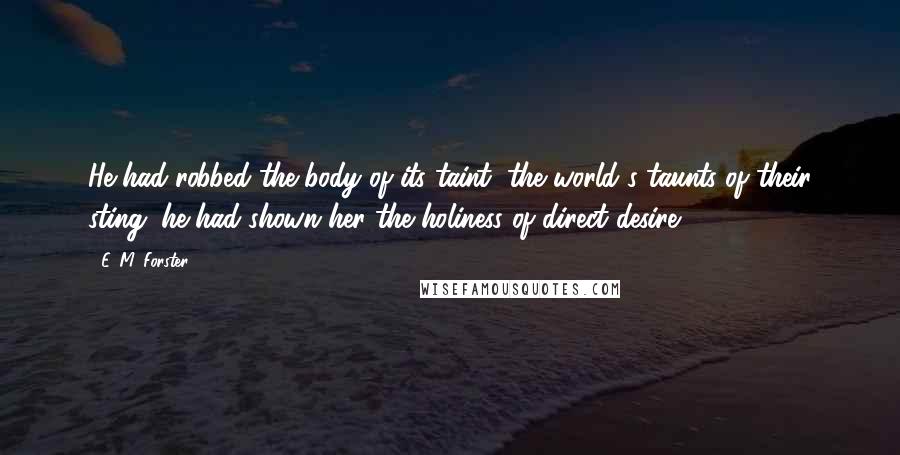 E. M. Forster Quotes: He had robbed the body of its taint, the world's taunts of their sting; he had shown her the holiness of direct desire.