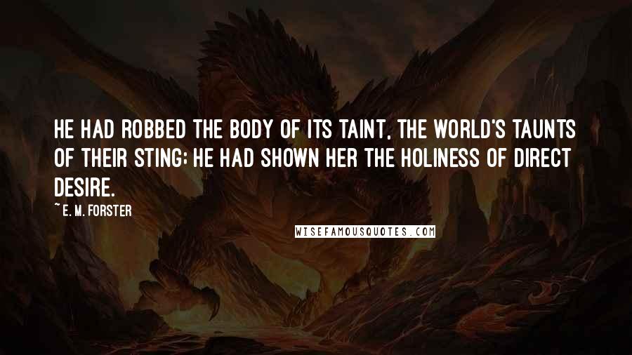 E. M. Forster Quotes: He had robbed the body of its taint, the world's taunts of their sting; he had shown her the holiness of direct desire.