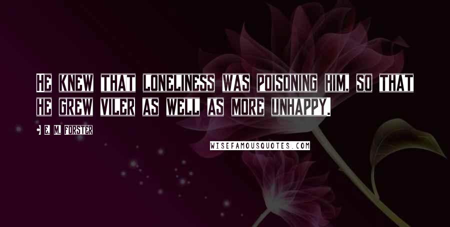 E. M. Forster Quotes: He knew that loneliness was poisoning him, so that he grew viler as well as more unhappy.