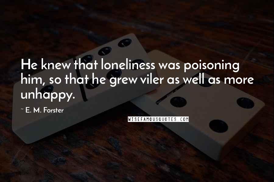 E. M. Forster Quotes: He knew that loneliness was poisoning him, so that he grew viler as well as more unhappy.