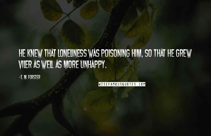 E. M. Forster Quotes: He knew that loneliness was poisoning him, so that he grew viler as well as more unhappy.