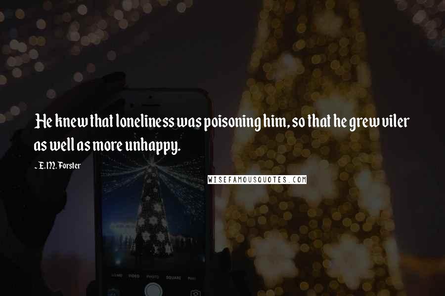 E. M. Forster Quotes: He knew that loneliness was poisoning him, so that he grew viler as well as more unhappy.