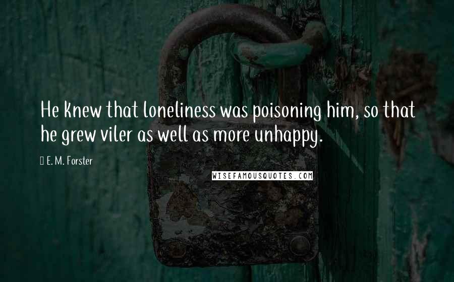 E. M. Forster Quotes: He knew that loneliness was poisoning him, so that he grew viler as well as more unhappy.