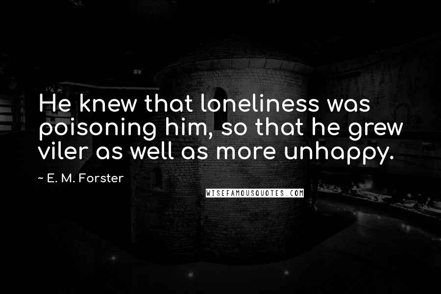 E. M. Forster Quotes: He knew that loneliness was poisoning him, so that he grew viler as well as more unhappy.