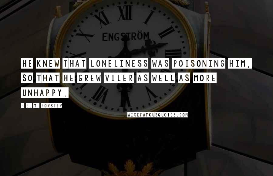 E. M. Forster Quotes: He knew that loneliness was poisoning him, so that he grew viler as well as more unhappy.