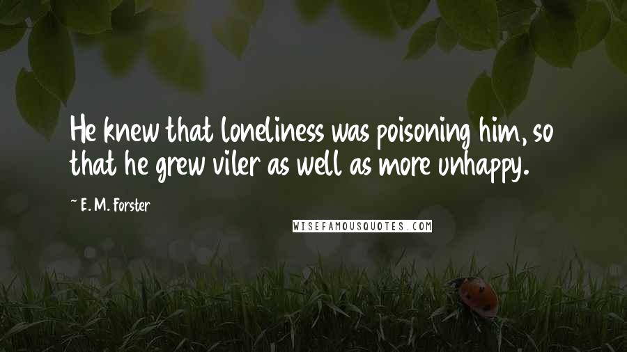 E. M. Forster Quotes: He knew that loneliness was poisoning him, so that he grew viler as well as more unhappy.