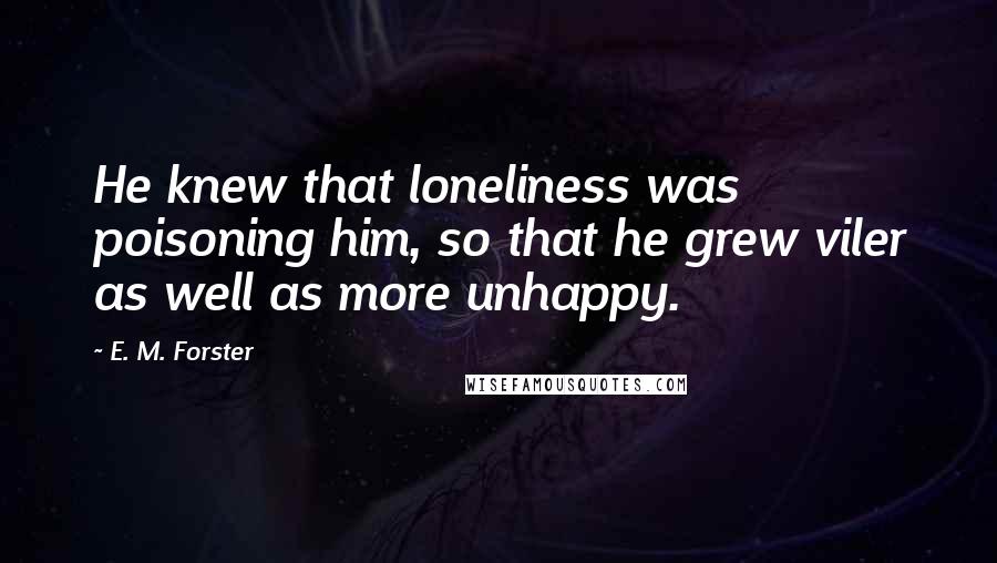 E. M. Forster Quotes: He knew that loneliness was poisoning him, so that he grew viler as well as more unhappy.