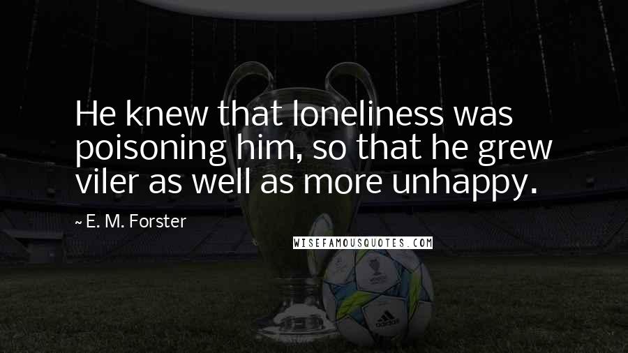 E. M. Forster Quotes: He knew that loneliness was poisoning him, so that he grew viler as well as more unhappy.