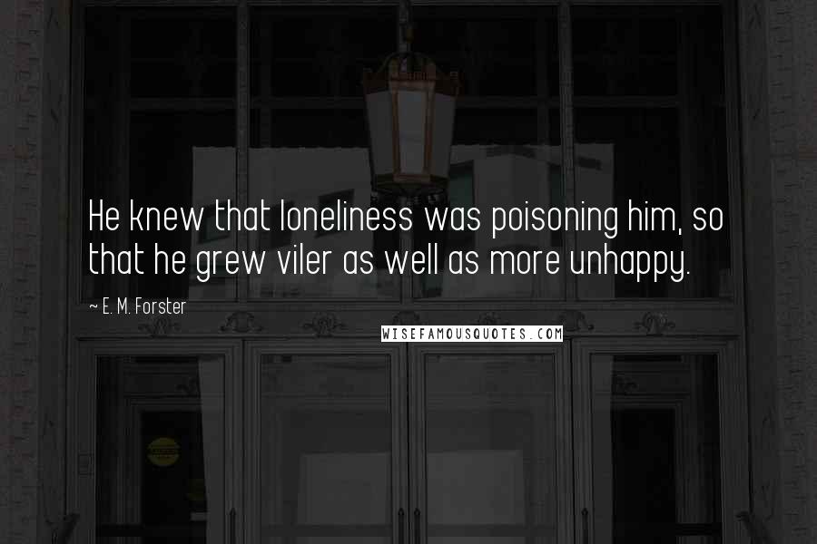 E. M. Forster Quotes: He knew that loneliness was poisoning him, so that he grew viler as well as more unhappy.