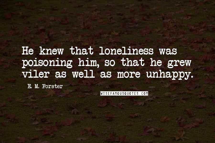 E. M. Forster Quotes: He knew that loneliness was poisoning him, so that he grew viler as well as more unhappy.