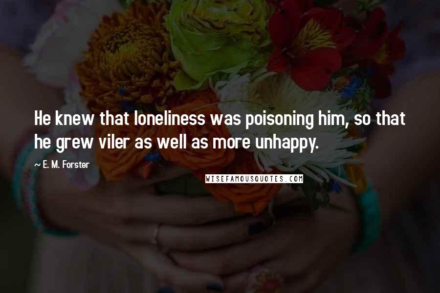 E. M. Forster Quotes: He knew that loneliness was poisoning him, so that he grew viler as well as more unhappy.