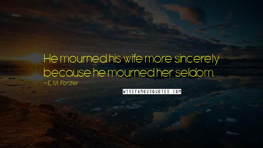 E. M. Forster Quotes: He mourned his wife more sincerely because he mourned her seldom.