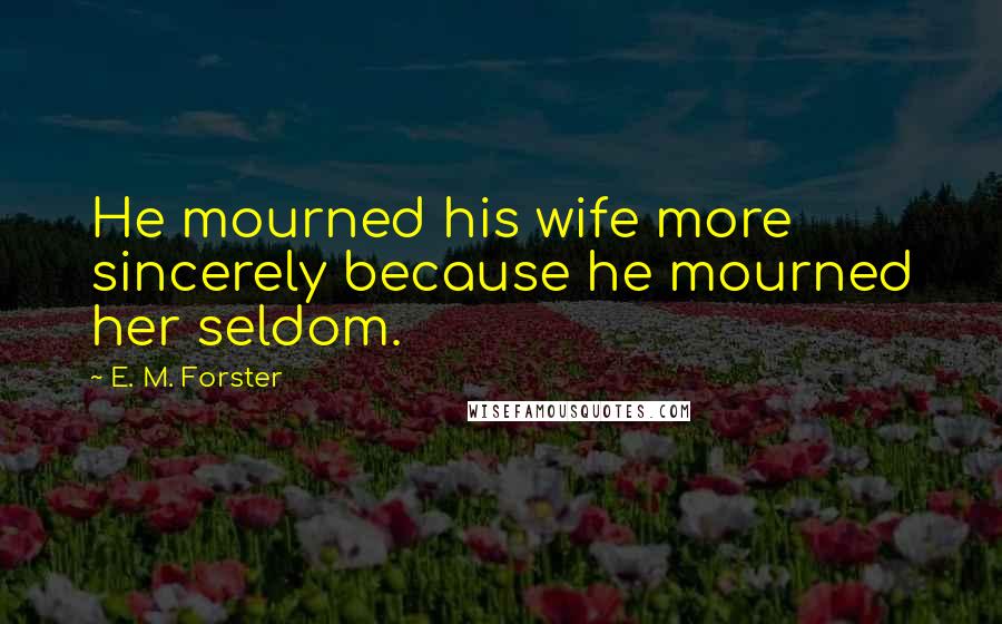 E. M. Forster Quotes: He mourned his wife more sincerely because he mourned her seldom.