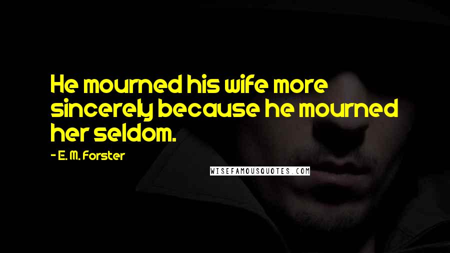 E. M. Forster Quotes: He mourned his wife more sincerely because he mourned her seldom.