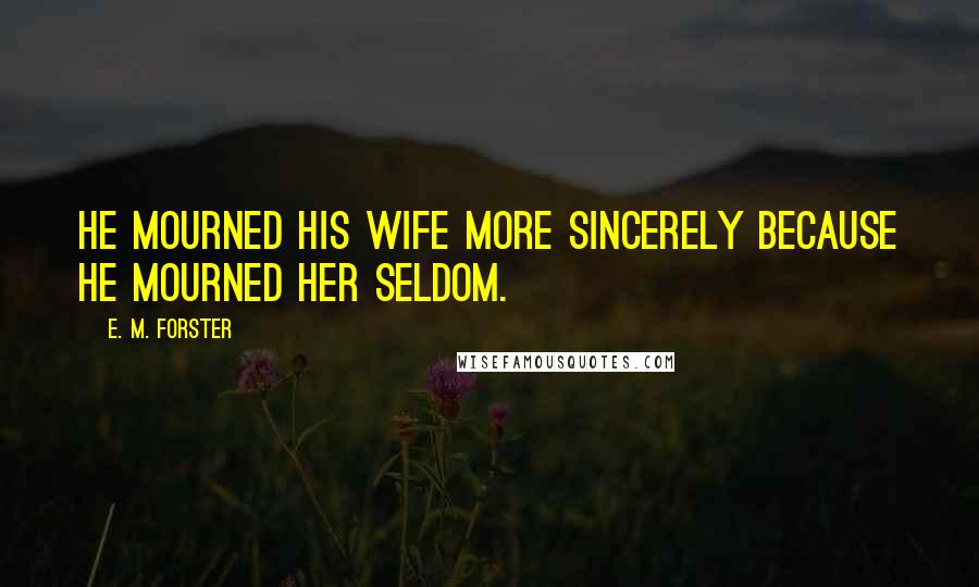 E. M. Forster Quotes: He mourned his wife more sincerely because he mourned her seldom.