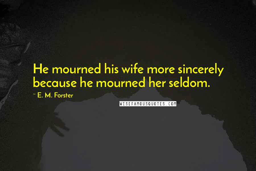 E. M. Forster Quotes: He mourned his wife more sincerely because he mourned her seldom.