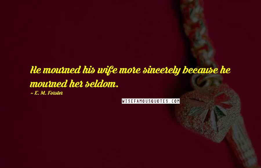 E. M. Forster Quotes: He mourned his wife more sincerely because he mourned her seldom.