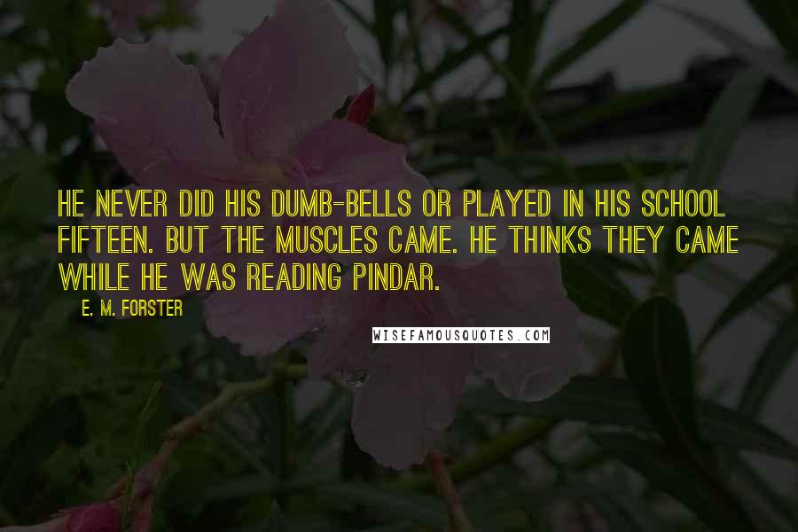 E. M. Forster Quotes: He never did his dumb-bells or played in his school fifteen. But the muscles came. He thinks they came while he was reading Pindar.