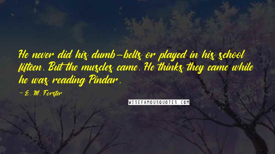 E. M. Forster Quotes: He never did his dumb-bells or played in his school fifteen. But the muscles came. He thinks they came while he was reading Pindar.