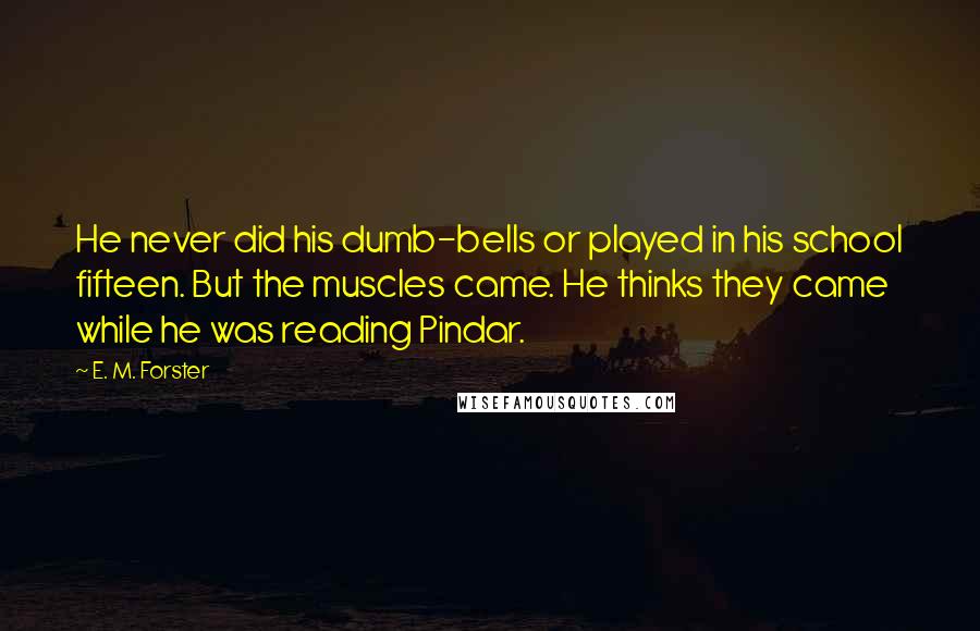 E. M. Forster Quotes: He never did his dumb-bells or played in his school fifteen. But the muscles came. He thinks they came while he was reading Pindar.