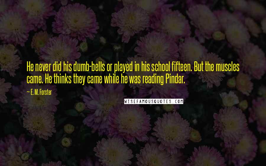 E. M. Forster Quotes: He never did his dumb-bells or played in his school fifteen. But the muscles came. He thinks they came while he was reading Pindar.