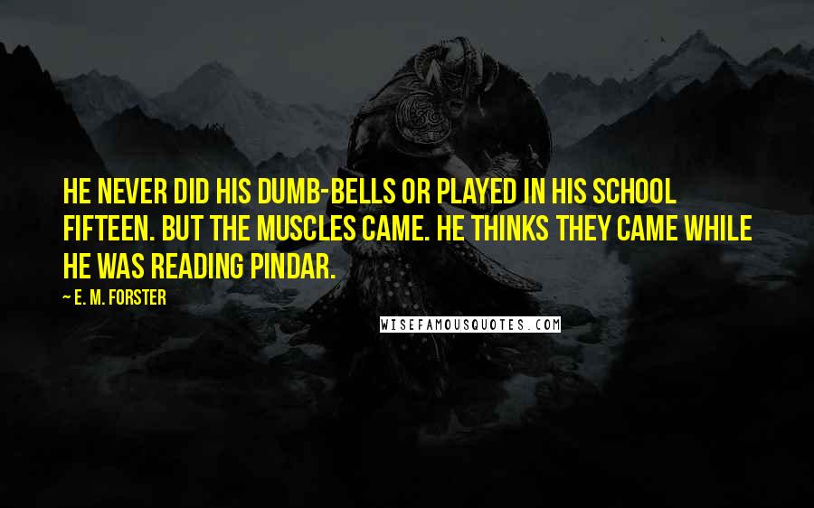 E. M. Forster Quotes: He never did his dumb-bells or played in his school fifteen. But the muscles came. He thinks they came while he was reading Pindar.