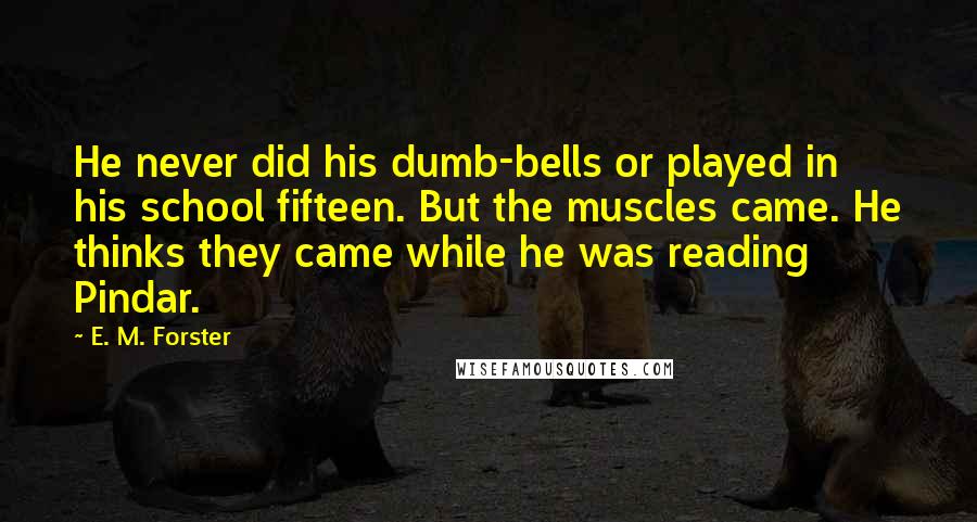 E. M. Forster Quotes: He never did his dumb-bells or played in his school fifteen. But the muscles came. He thinks they came while he was reading Pindar.