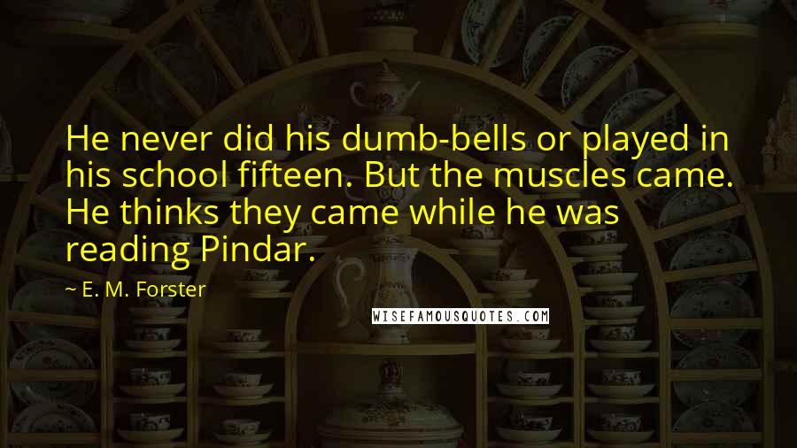 E. M. Forster Quotes: He never did his dumb-bells or played in his school fifteen. But the muscles came. He thinks they came while he was reading Pindar.