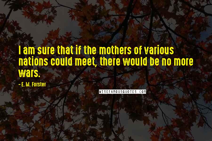 E. M. Forster Quotes: I am sure that if the mothers of various nations could meet, there would be no more wars.