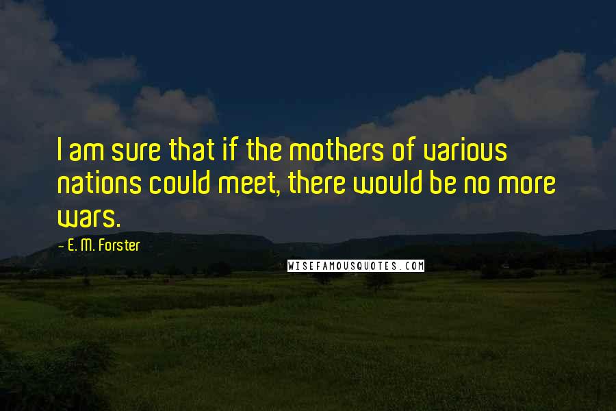 E. M. Forster Quotes: I am sure that if the mothers of various nations could meet, there would be no more wars.