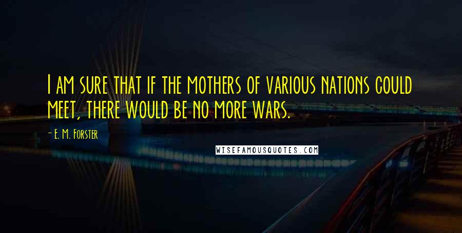 E. M. Forster Quotes: I am sure that if the mothers of various nations could meet, there would be no more wars.