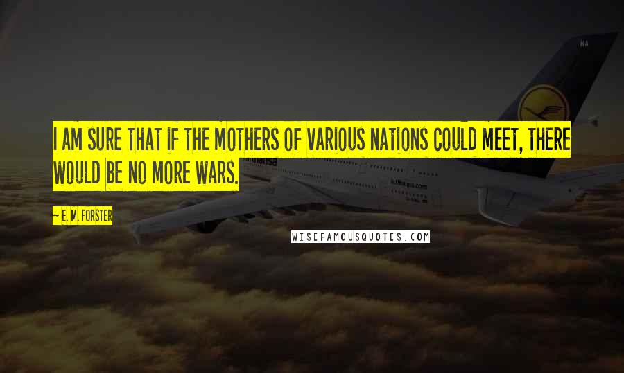 E. M. Forster Quotes: I am sure that if the mothers of various nations could meet, there would be no more wars.