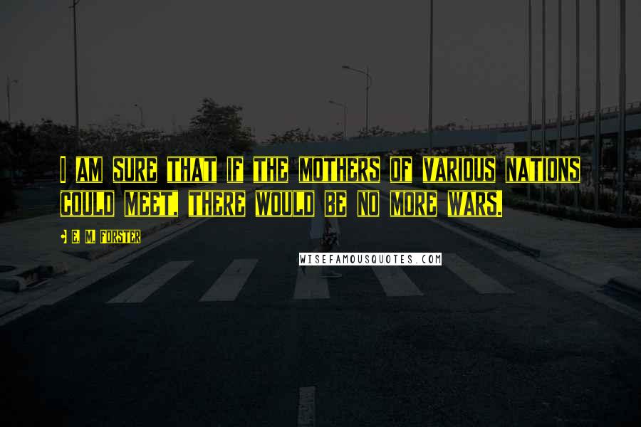 E. M. Forster Quotes: I am sure that if the mothers of various nations could meet, there would be no more wars.