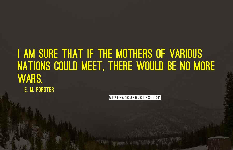 E. M. Forster Quotes: I am sure that if the mothers of various nations could meet, there would be no more wars.