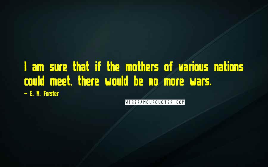 E. M. Forster Quotes: I am sure that if the mothers of various nations could meet, there would be no more wars.