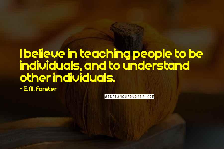 E. M. Forster Quotes: I believe in teaching people to be individuals, and to understand other individuals.