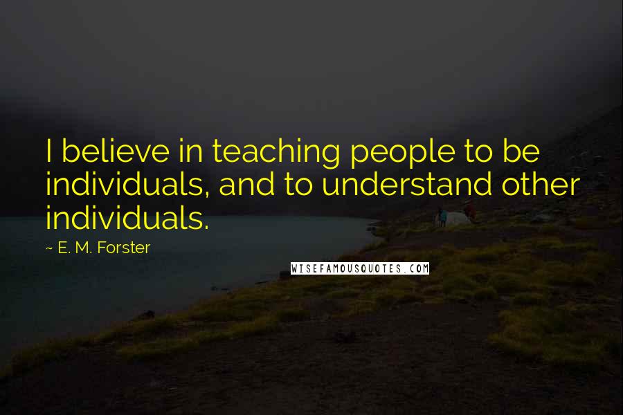 E. M. Forster Quotes: I believe in teaching people to be individuals, and to understand other individuals.