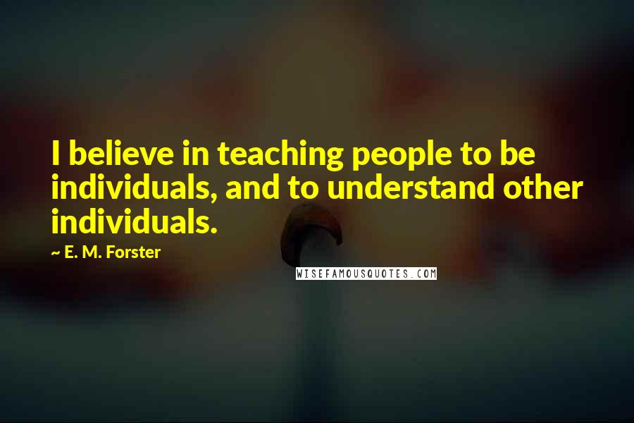 E. M. Forster Quotes: I believe in teaching people to be individuals, and to understand other individuals.