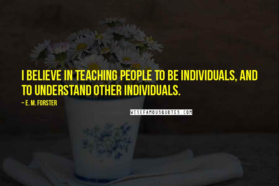 E. M. Forster Quotes: I believe in teaching people to be individuals, and to understand other individuals.