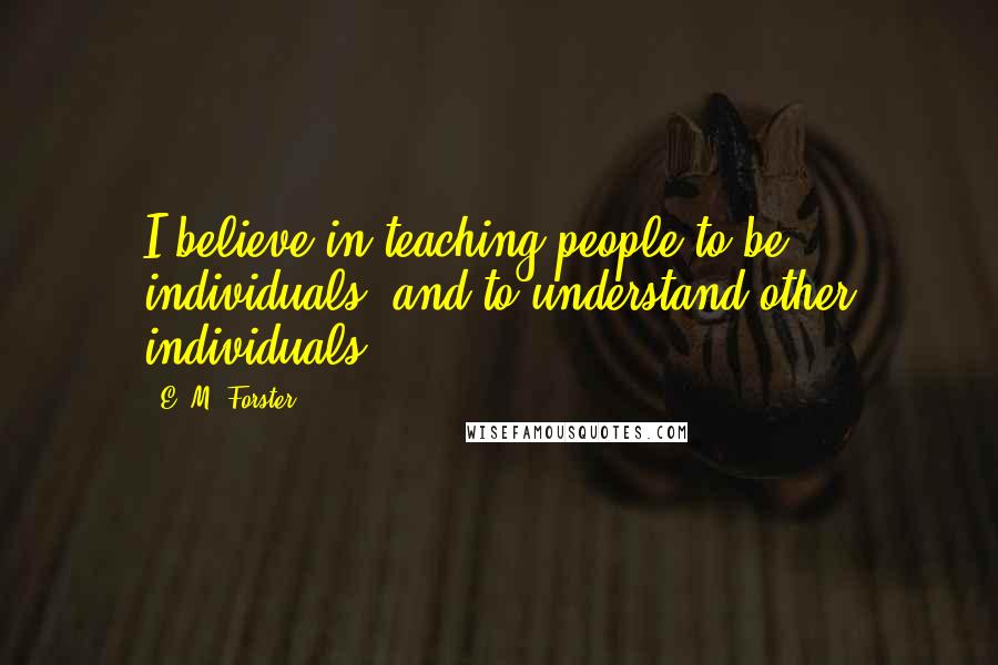 E. M. Forster Quotes: I believe in teaching people to be individuals, and to understand other individuals.