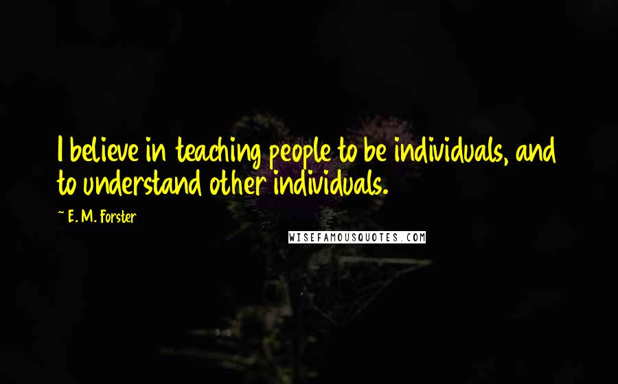 E. M. Forster Quotes: I believe in teaching people to be individuals, and to understand other individuals.