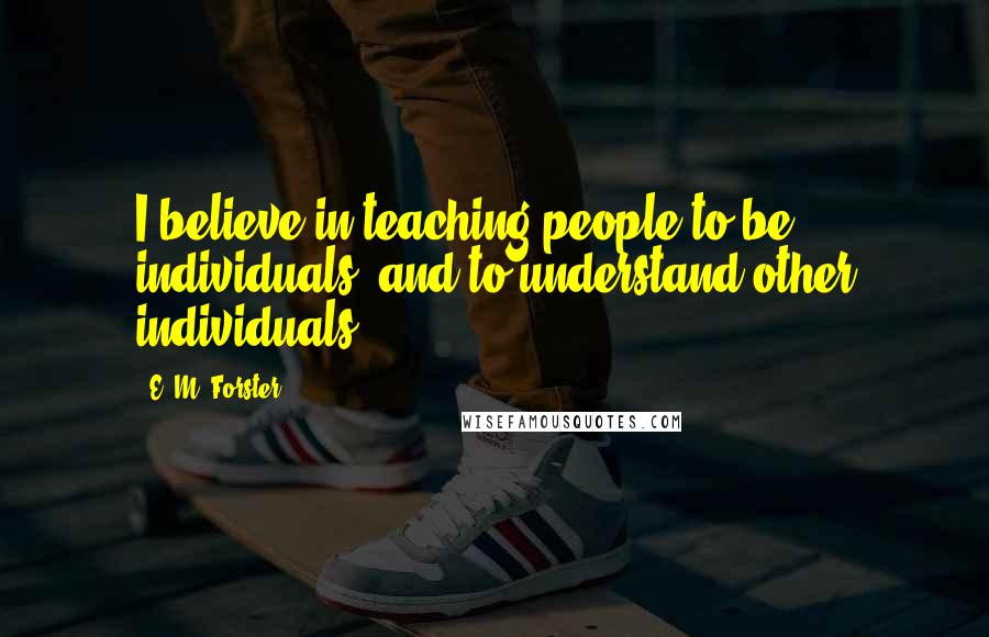 E. M. Forster Quotes: I believe in teaching people to be individuals, and to understand other individuals.
