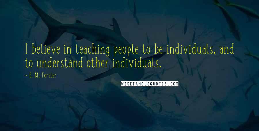 E. M. Forster Quotes: I believe in teaching people to be individuals, and to understand other individuals.