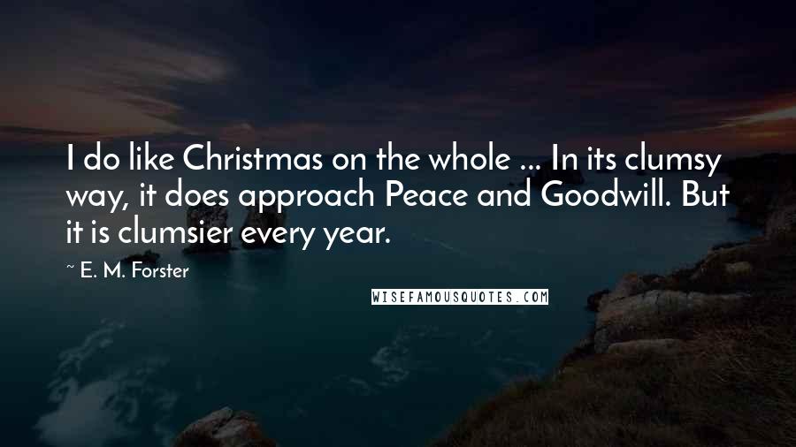 E. M. Forster Quotes: I do like Christmas on the whole ... In its clumsy way, it does approach Peace and Goodwill. But it is clumsier every year.