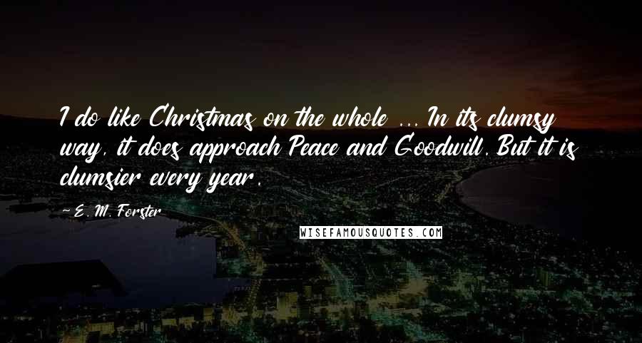 E. M. Forster Quotes: I do like Christmas on the whole ... In its clumsy way, it does approach Peace and Goodwill. But it is clumsier every year.