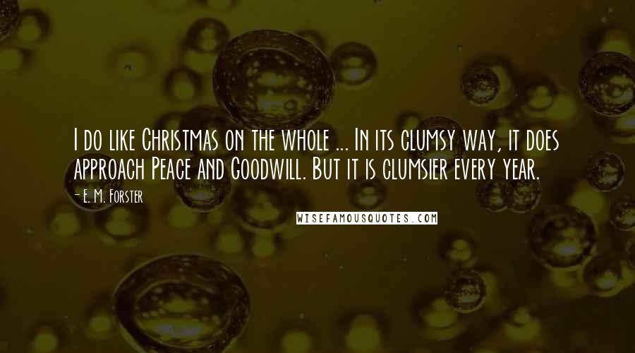 E. M. Forster Quotes: I do like Christmas on the whole ... In its clumsy way, it does approach Peace and Goodwill. But it is clumsier every year.