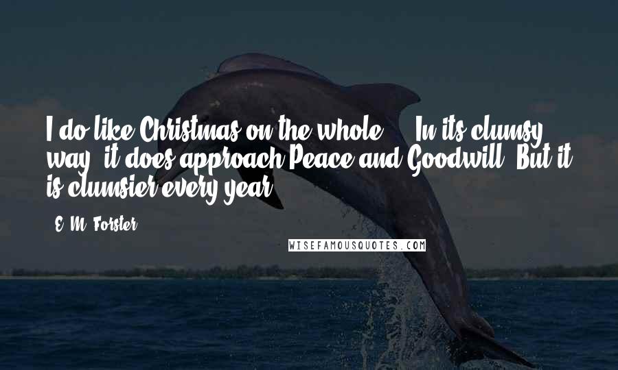E. M. Forster Quotes: I do like Christmas on the whole ... In its clumsy way, it does approach Peace and Goodwill. But it is clumsier every year.