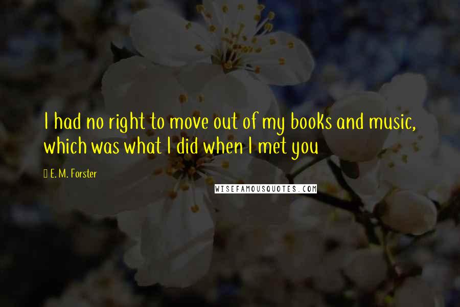 E. M. Forster Quotes: I had no right to move out of my books and music, which was what I did when I met you