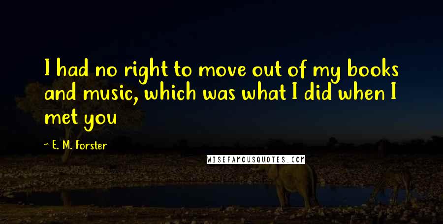 E. M. Forster Quotes: I had no right to move out of my books and music, which was what I did when I met you